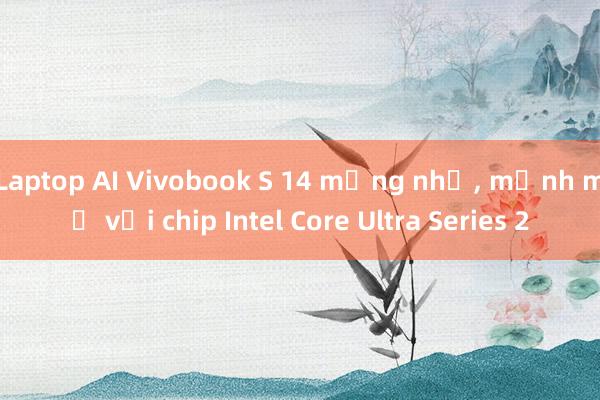 Laptop AI Vivobook S 14 mỏng nhẹ, mạnh mẽ với chip Intel Core Ultra Series 2