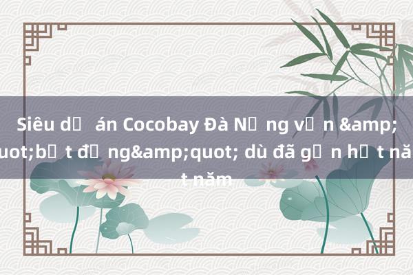 Siêu dự án Cocobay Đà Nẵng vẫn &quot;bất động&quot; dù đã gần hết năm