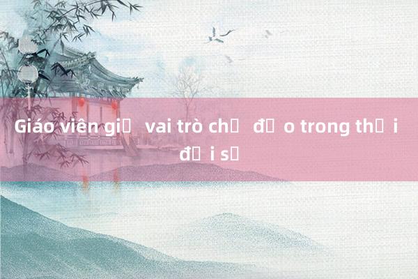 Giáo viên giữ vai trò chủ đạo trong thời đại số