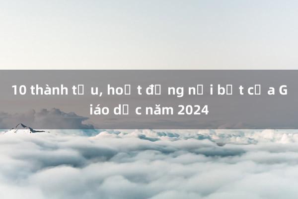 10 thành tựu， hoạt động nổi bật của Giáo dục năm 2024