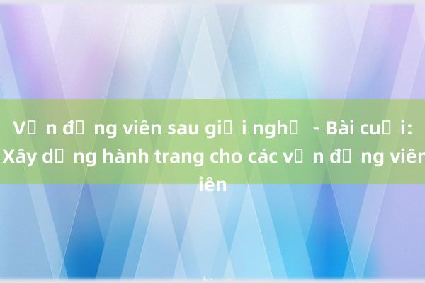 Vận động viên sau giải nghệ - Bài cuối: Xây dựng hành trang cho các vận động viên