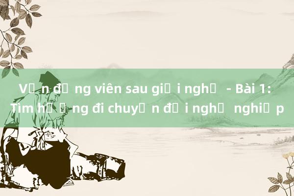 Vận động viên sau giải nghệ - Bài 1: Tìm hướng đi chuyển đổi nghề nghiệp